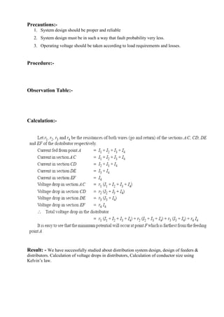 Precautions:1. System design should be proper and reliable
2. System design must be in such a way that fault probability very less.
3. Operating voltage should be taken according to load requirements and losses.

Procedure:-

Observation Table:-

Calculation:-

Result: - We have successfully studied about distribution system design, design of feeders &
distributors. Calculation of voltage drops in distributors, Calculation of conductor size using
Kelvin’s law.

 