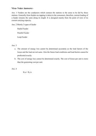 Viva- Voice Answers:Ans. 1 Feeders are the conductors which connect the stations to the areas to be fed by those
stations. Generally from feeders no tapping is taken to the consumers, therefore, current loading of
a feeder remains the same along its length. It is designed mainly from the point of view of its
current carrying capacity.
Ans. 2 Mainly 3 types of feeder
Radial Feeder
Parallel Feeder
Loop Feeder

Ans. 3
a. The amount of energy loss cannot be determined accurately as the load factors of the
losses and the load are not same. Also the future load conditions and load factors cannot be
predicated exactly.
b. The cost of energy loss cannot be determined exactly. The cost of losses per unit is more
than the generating cost per unit.

Ans. 4
K1a = K2/a

 