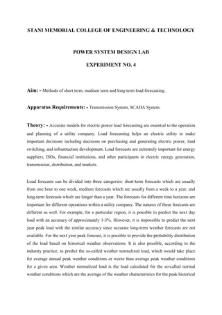 STANI MEMORIAL COLLEGE OF ENGINEERING & TECHNOLOGY

POWER SYSTEM DESIGN LAB
EXPERIMENT NO. 4

Aim: - Methods of short term, medium term and long term load forecasting.
Apparatus Requirements: - Transmission System, SCADA System.

Theory: - Accurate models for electric power load forecasting are essential to the operation
and planning of a utility company. Load forecasting helps an electric utility to make
important decisions including decisions on purchasing and generating electric power, load
switching, and infrastructure development. Load forecasts are extremely important for energy
suppliers, ISOs, financial institutions, and other participants in electric energy generation,
transmission, distribution, and markets.

Load forecasts can be divided into three categories: short-term forecasts which are usually
from one hour to one week, medium forecasts which are usually from a week to a year, and
long-term forecasts which are longer than a year. The forecasts for different time horizons are
important for different operations within a utility company. The natures of these forecasts are
different as well. For example, for a particular region, it is possible to predict the next day
load with an accuracy of approximately 1-3%. However, it is impossible to predict the next
year peak load with the similar accuracy since accurate long-term weather forecasts are not
available. For the next year peak forecast, it is possible to provide the probability distribution
of the load based on historical weather observations. It is also possible, according to the
industry practice, to predict the so-called weather normalized load, which would take place
for average annual peak weather conditions or worse than average peak weather conditions
for a given area. Weather normalized load is the load calculated for the so-called normal
weather conditions which are the average of the weather characteristics for the peak historical

 