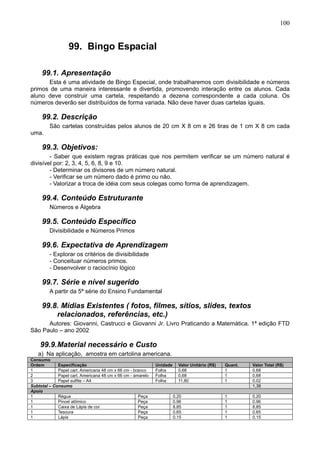100
99. Bingo Espacial
99.1. Apresentação
Esta é uma atividade de Bingo Especial, onde trabalharemos com divisibilidade e números
primos de uma maneira interessante e divertida, promovendo interação entre os alunos. Cada
aluno deve construir uma cartela, respeitando a dezena correspondente a cada coluna. Os
números deverão ser distribuídos de forma variada. Não deve haver duas cartelas iguais.
99.2. Descrição
São cartelas construídas pelos alunos de 20 cm X 8 cm e 26 tiras de 1 cm X 8 cm cada
uma.
99.3. Objetivos:
- Saber que existem regras práticas que nos permitem verificar se um número natural é
divisível por: 2, 3, 4, 5, 6, 8, 9 e 10.
- Determinar os divisores de um número natural.
- Verificar se um número dado é primo ou não.
- Valorizar a troca de idéia com seus colegas como forma de aprendizagem.
99.4. Conteúdo Estruturante
Números e Álgebra
99.5. Conteúdo Específico
Divisibilidade e Números Primos
99.6. Expectativa de Aprendizagem
- Explorar os critérios de divisibilidade
- Conceituar números primos.
- Desenvolver o raciocínio lógico
99.7. Série e nível sugerido
A partir da 5ª série do Ensino Fundamental
99.8. Mídias Existentes ( fotos, filmes, sítios, slides, textos
relacionados, referências, etc.)
Autores: Giovanni, Castrucci e Giovanni Jr. Livro Praticando a Matemática. 1ª edição FTD
São Paulo – ano 2002
99.9.Material necessário e Custo
a) Na aplicação, amostra em cartolina americana.
Consumo
Ordem Especificação Unidade Valor Unitário (R$) Quant. Valor Total (R$)
1 Papel cart. Americana 48 cm x 66 cm - branco Folha 0,68 1 0,68
2 Papel cart. Americana 48 cm x 66 cm - amarelo Folha 0,68 1 0,68
3 Papel sulfite – A4 Folha 11,80 1 0,02
Subtotal – Consumo 1,38
Apoio
1 Régua Peça 0,20 1 0,20
1 Pincel atômico Peça 0,96 1 0,96
1 Caixa de Lápis de cor Peça 8,85 1 8,85
1 Tesoura Peça 0,65 1 0,65
1 Lápis Peça 0,15 1 0,15
 