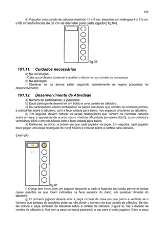 108
e) Recortar uma cartela de cálculos medindo 16 x 9 cm, desenhar um retângulo 4 x 1,5 cm
e 06 circunferências de 02 cm de diâmetro para cada jogador( fig.04)
fig.04
101.11. Cuidados necessários
a) Na construção:
- Cabe ao professor observar e auxiliar o aluno no uso correto do compasso.
b) Na aplicação:
- Observar se os alunos estão seguindo corretamente as regras propostas no
desenvolvimento
101.12. Desenvolvimento da Atividade
a) Número de participantes: 2 jogadores;
b) Cada participante deverá ter um botão e uma cartela de cálculos;
c) Os participantes devem embaralhar as peças circulares que contêm os números primos,
e colocá-las sobre o tabuleiro, com a face voltada para baixo, nos espaços circulares do tabuleiro;
d) Em seguida, devem colocar as peças retangulares que contêm os números naturais
sobre a mesa, e separá-las de acordo com o nível de dificuldade (amarelos (fácil), azuis (médio) e
vermelhos(difícil)) em três blocos com a face voltada para baixo;
e) Define-se, no início, a ordem em que cada jogador vai jogar. Em seguida, cada jogador
deve pegar uma peça retangular do nível 1(fácil) e colocar sobre a cartela para cálculos.
Exemplo:
fig.05
f) O jogo tem início com um jogador lançando o dado e fazendo seu botão percorrer tantas
casas quantas as que foram indicadas na face superior do dado, em qualquer direção do
tabuleiro;
g) O primeiro jogador deverá virar a peça circular da casa em que parou e verificar se o
número que sorteou do tabuleiro pode ou não dividir o número de sua cartela de cálculos. Se der,
ele coloca a peça sorteada do tabuleiro sobre a cartela de cálculos (Figura 5), faz a divisão na
cartela de cálculos e, fica com a peça sorteada passando a vez para o outro jogador. Caso a peça
 