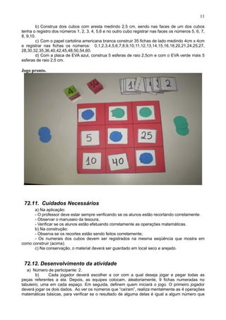 11
b) Construa dois cubos com aresta medindo 2,5 cm, sendo nas faces de um dos cubos
tenha o registro dos números 1, 2, 3, 4, 5,6 e no outro cubo registrar nas faces os números 5, 6, 7,
8, 9,10.
c) Com o papel cartolina americana branca construir 35 fichas de lado medindo 4cm x 4cm
e registrar nas fichas os números: 0,1,2,3,4,5,6,7,8,9,10,11,12,13,14,15,16,18,20,21,24,25,27,
28,30,32,35,36,40,42,45,48,50,54,60.
d) Com a placa de EVA azul, construa 5 esferas de raio 2,5cm e com o EVA verde mais 5
esferas de raio 2,5 cm.
Jogo pronto.
72.11. Cuidados Necessários
a) Na aplicação:
- O professor deve estar sempre verificando se os alunos estão recortando corretamente:
- Observar o manuseio da tesoura.
- Verificar se os alunos estão efetuando corretamente as operações matemáticas.
b) Na construção:
- Observa se os recortes estão sendo feitos corretamente;
- Os numerais dos cubos devem ser registrados na mesma seqüência que mostra em
como construir (acima).
c) Na conservação, o material deverá ser guardado em local seco e arejado.
72.12. Desenvolvimento da atividade
a) Número de participante: 2.
b) Cada jogador deverá escolher a cor com a qual deseja jogar e pegar todas as
peças referentes a ela. Depois, as equipes colocam, aleatoriamente, 9 fichas numeradas no
tabuleiro, uma em cada espaço. Em seguida, definem quem iniciará o jogo. O primeiro jogador
deverá jogar os dois dados. Ao ver os números que “caíram”, realiza mentalmente as 4 operações
matemáticas básicas, para verificar se o resultado de alguma delas é igual a algum número que
 