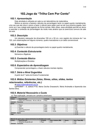 110
102.Jogo da “Trilha Cem Por Cento"
102.1. Apresentação
Esta atividade é utilizada em sala ou em laboratórios de matemática.
Motiva os alunos a fazerem cálculos de porcentagem tanto no papel quanto mentalmente,
uma vez que ela induz o aluno a fazer o cálculo para saber qual vai ser sua próxima jogada, bem
como se o seu colega está jogando de forma correta. Além disso, essa atividade permite ao aluno
e exercitar o conteúdo de porcentagem de modo mais atrativo que os exercícios comuns de sala
de aula.
102.2. Descrição
Um tabuleiro retangular de dimensões 100 cm x 50 cm, com registro de números de 1 ao
120, com observações em alguns números, quatro marcadores e um dado convencional.
102.3. Objetivos
a) Exercitar o cálculo de porcentagens tanto no papel quanto mentalmente.
102.4. Conteúdo Estruturante
Números e Álgebras
102.5. Conteúdo Básico
Multiplicações e Divisões
102.6. Expectativa de Aprendizagem
Compreender porcentagens, e fazer cálculos mentais rápidos.
102.7. Série e Nível Sugeridos
A partir da 6 ª série do Ensino Fundamental.
102.8. Mídias Existentes (fotos, filmes, sítios, slides, textos
relacionados, referências, etc.)
a) www.matematicando.pro.br
b)PROMAT – 6, editora FTD, Maria Cecília Grasseschi, Maria Andreatta e Aparecida dos
Santos Silva.
102.9. Material Necessário e Custo
a) Para aplicação, amostra em cartolina americana.
Consumo
Ordem Especificação Unidade Valor Unitário (R$) Quant. Valor Total (R$)
1 Papel Cart. Americana – 48 cm x 66 cm Peça 0,68 1 0,68
Subtotal – Consumo 0,68
Apoio
1 Régua Peça 0,20 1 0,20
2 Lápis Peça 0,15 1 0,15
3 Tesoura Peça 0,65 1 0,65
4 Dado convencional Peça 1,00 1 1,00
5 Canetinha Peça 10,50 1 10,50
Subtotal – Apoio 12,50
Total 13,18
Material de apoio para o desenvolvimento da atividade sem custo
Ordem Especificação Unidade Valor Unitário (R$) Quant. Valor Total (R$)
1 Tampinha de garrafa pet Peça 0,00 4 0,00
Subtotal – Consumo 0,00
 
