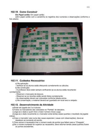 111
102.10. Como Construir
Em Papel cartão: Em papel cartão:
a)Em papel cartão com a canetinha os registros dos numerais e observações conforme a
foto abaixo.
102.11. Cuidados Necessários
a) Na aplicação:
- Verificar se os alunos estão efetuando corretamente os cálculos.
b) Na construção:
- O professor deve estar sempre verificando se os alunos estão recortando
corretamente;
- Observar o manuseio da tesoura.
- Observar se os recortes estão sendo feitos corretamente;
- As observações devem ser colocadas conforme tabela acima.
c) Na conservação, o material deverá ser guardado em local seco e arejado.
102.12. Desenvolvimento da Atividade
a)Pode ser jogado de 2 a 4 alunos
b)Todos os marcadores são colocados na “Partida” do tabuleiro.
c)Joga-se o dado e quem tirar o maior número inicia o jogo.
d)Joga-se o dado novamente e o marcador anda tantas casas quantas o resultado da jogada
indicar.
e)Caso o marcador caia numa das casas especiais ( casas com observações), deve-se
obedecer ao comando ali escrito.
f) Para vencer é necessário tirar o número exato de pontos que faltam para a “Chegada”.
g)Se o número sorteado for superior ao necessário, deve retornar tantas casas quantos forem
os pontos excedentes.
 