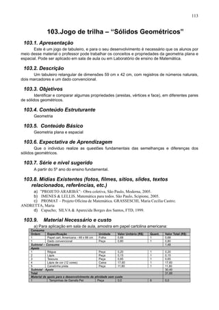 113
103.Jogo de trilha – “Sólidos Geométricos”
103.1. Apresentação
Este é um jogo de tabuleiro, e para o seu desenvolvimento é necessário que os alunos por
meio desse material o professor pode trabalhar os conceitos e propriedades da geometria plana e
espacial. Pode ser aplicado em sala de aula ou em Laboratório de ensino de Matemática.
103.2. Descrição
Um tabuleiro retangular de dimensões 59 cm x 42 cm, com registros de números naturais,
dois marcadores e um dado convencional.
103.3. Objetivos
Identificar e comparar algumas propriedades (arestas, vértices e face), em diferentes pares
de sólidos geométricos.
103.4. Conteúdo Estruturante
Geometria
103.5. Conteúdo Básico
Geometria plana e espacial
103.6. Expectativa de Aprendizagem
Que o individuo realize as questões fundamentais das semelhanças e diferenças dos
sólidos geométricos.
103.7. Série e nível sugerido
A partir do 5º ano do ensino fundamental.
103.8. Mídias Existentes (fotos, filmes, sítios, slides, textos
relacionados, referências, etc.)
a) ”PROJETO ARARIBÁ”– Obra coletiva, São Paulo, Moderna, 2005.
b) IMENES & LELLIS. Matemática para todos. São Paulo, Scipione, 2005.
c) PROMAT – Projeto Oficina de Matemática. GRASSESCHI, Maria Cecília Castro;
ANDRETTA, Maria
d) Capucho; SILVA & Aparecida Borges dos Santos, FTD, 1999.
103.9. Material Necessário e custo
a) Para aplicação em sala de aula, amostra em papel cartolina americana:
Consumo
Ordem Especificação Unidade Valor Unitário (R$) Quant. Valor Total (R$)
1 Papel cart. Americana - 48 x 66 cm Folha 0,68 1 0,68
1 Dado convencional Peça 0,80 1 0,80
Subtotal – Consumo 1,48
Apoio
1 Régua Peça 0,20 1 0,20
2 Lápis Peça 0,15 1 0,15
3 Tesoura Peça 0,65 1 0,65
4 Lápis de cor (12 cores) Caixa 17,60 1 17,60
5 Canetinha preta Peça 11,80 1 11,80
Subtotal - Apoio 30,40
Total 31,88
Material de apoio para o desenvolvimento da atividade sem custo
1 Tampinhas de Garrafa Pet Peça 0,0 6 0,0
 