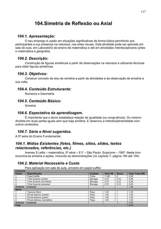 117
104.Simetria de Reflexão ou Axial
104.1. Apresentação:
O seu emprego é usado em situações significativas de forma lúdica permitindo aos
participantes a sua presença na natureza, nas artes visuais. Esta atividade pode ser aplicada em
sala de aula, em Laboratório de ensino de matemática e até em atividades interdisciplinares (artes
e matemática e geografia).
104.2. Descrição:
Construção de figuras simétricas a partir de observações na natureza e utilizando técnicas
para obter figuras simétricas.
104.3. Objetivos:
Construir conceito de eixo de simetria a partir de atividades e da observação de simetria a
sua volta.
104.4. Conteúdo Estruturante:
Números e Geometria
104.5. Conteúdo Básico:
Simetria
104.6. Expectativa da aprendizagem.
É importante que o aluno estabeleça relação de igualdade (ou congruência). Ou mesmo
dividida em duas partes iguais sem que haja simetria. E observou a interdisciplinariedade com
outros conteúdos.
104.7. Série e Nível sugeridos.
A 5ª série do Ensino Fundamental.
104.1. Mídias Existentes (fotos, filmes, sítios, slides, textos
relacionados, referências, etc.)
Imenes S Lellis – matemática, 5ª série – E.F – São Paulo: Scipicone – 1997. Neste livro
encontra-se simetria e ações, incluindo as demonstrações (no capítulo 7, página 180 até 194)
104.2. Material Necessário e Custo
Para aplicação em sala de aula, amostra em papel sulfite:
Consumo
Ordem Especificação Unidade Valor R$ Quant. Valor Total (R$)
1 Papel Sulfite Folha 11,80 4 0,26
2 Tinta Guache (verde) Bisnaga 2,70 0,10 0,26
3 Tinta Guache (vermelha) Bisnaga 2,70 0,10 0,26
4 Tinta Guache (amarela) Bisnaga 2,70 0,10 0,26
Subtotal – Consumo 1,04
Apoio
1 Tesoura 30cm Peça 1,25 1 1,25
2 Pincel atômico (verde) Peça 1,40 1 1,40
3 Pincel atômico (preto) Peça 1,40 1 1,40
4 Pincel atômico (vermelho) Peça 1,40 1 1,40
Subtotal – Consumo 5,45
Total 6,49
 