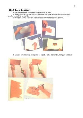 118
104.3. Como Construir
a) O borrão simétrico: 1) dobre a folha de papel ao meio
b) Desdobrando-a, coloque três montinhos de tinta próximas uma da outra e sobre e
espalhe bem a tinta apertando.
c) Desdobre a folha e observe o seu eixo de simetria no desenho formado.
d) Utilize o pincel atômico para pintar os recortes feitos montando uma figura simétrica.
 