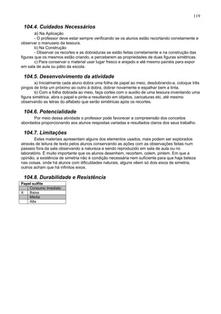 119
104.4. Cuidados Necessários
a) Na Aplicação
- O professor deve estar sempre verificando se os alunos estão recortando corretamente e
observar o manuseio da tesoura.
b) Na Construção
- Observar os recortes e as dobraduras se estão feitas corretamente e na construção das
figuras que os mesmos estão criando, e perceberem as propriedades de duas figuras simétricas.
c) Para conservar o material usar lugar fresco e arejado e até mesmo painéis para expor
em sala de aula ou pátio da escola.
104.5. Desenvolvimento da atividade
a) Inicialmente cada aluno dobra uma folha de papel ao meio, desdobrando-a, coloque três
pingos de tinta um próximo ao outro à dobra, dobrar novamente e espalhar bem a tinta.
b) Com a folha dobrada ao meio, faça cortes com o auxilio de uma tesoura inventando uma
figura simétrica. abra o papel e pinte-a resultando em objetos, caricaturas etc, até mesmo
observando as letras do alfabeto que serão simétricas após os recortes.
104.6. Potencialidade
Por meio dessa atividade o professor pode favorecer a compreensão dos conceitos
abordados proporcionando aos alunos respostas variadas e resultados claros dos seus trabalho.
104.7. Limitações
Estes materiais apresentam alguns dos elementos usados, mais podem ser explorados
através de leitura de texto pelos alunos conservando as ações com as observações feitas num
passeio fora da sala observando a natureza e sendo reproduzido em sala de aula ou no
laboratório. É muito importante que os alunos desenhem, recortem, colem, pintem. Em que a
opinião, a existência de simetria não é condição necessária nem suficiente para que haja beleza
nas coisas. onde há alunos com dificuldades naturais, alguns vêem só dois eixos de simetria,
outros acham que há infinitos eixos.
104.8. Durabilidade e Resistência
Papel sulfite
Consumo Imediato
X Baixa
Média
Alta
 