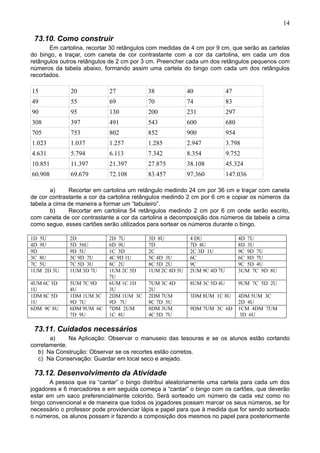 14
73.10. Como construir
Em cartolina, recortar 30 retângulos com medidas de 4 cm por 9 cm, que serão as cartelas
do bingo, e traçar, com caneta de cor contrastante com a cor da cartolina, em cada um dos
retângulos outros retângulos de 2 cm por 3 cm. Preencher cada um dos retângulos pequenos com
números da tabela abaixo, formando assim uma cartela do bingo com cada um dos retângulos
recortados.
15 20 27 38 40 47
49 55 69 70 74 83
90 95 130 200 231 297
308 397 491 543 600 680
705 753 802 852 900 954
1.023 1.037 1.257 1.285 2.947 3.798
4.631 5.794 6.113 7.342 8.354 9.752
10.851 11.397 21.397 27.875 38.108 45.324
60.908 69.679 72.108 83.457 97.360 147.036
a) Recortar em cartolina um retângulo medindo 24 cm por 36 cm e traçar com caneta
de cor contrastante a cor da cartolina retângulos medindo 2 cm por 6 cm e copiar os números da
tabela a cima de maneira a formar um “tabuleiro”.
b) Recortar em cartolina 54 retângulos medindo 2 cm por 6 cm onde serão escrito,
com caneta de cor contrastante a cor da cartolina a decomposição dos números da tabela a cima
como segue, esses cartões serão utilizados para sortear os números durante o bingo.
1D 5U 2D 2D 7U 3D 8U 4 DU 4D 7U
4D 9U 5D 56U 6D 9U 7D 7D 4U 8D 3U
9D 9D 5U 1C 3D 2C 2C 3D 1U 9C 9D 7U
3C 8U 3C 9D 7U 4C 9D 1U 5C 4D 3U 6C 6C 8D 7U
7C 5U 7C 5D 3U 8C 2U 8C 5D 2U 9C 9C 5D 4U
1UM 2D 3U 1UM 3D 7U 1UM 2C 5D
7U
1UM 2C 8D 5U 2UM 9C 4D 7U 3UM 7C 9D 8U
4UM 6C 3D
1U
5UM 7C 9D
4U
6UM 1C 1D
3U
7UM 3C 4D
2U
8UM 3C 5D 4U 9UM 7C 5D 2U
1DM 8C 5D
1U
1DM 1UM 3C
9D 7U
2DM 1UM 3C
9D 7U
2DM 7UM
8C 7D 5U
3DM 8UM 1C 8U 4DM 5UM 3C
2D 4U
6DM 9C 8U 6DM 9UM 6C
7D 9U
7DM 2UM
1C 8U
8DM 3UM
4C 5D 7U
9DM 7UM 3C 6D 1CM 4DM 7UM
3D 6U
73.11. Cuidados necessários
a) Na Aplicação: Observar o manuseio das tesouras e se os alunos estão cortando
corretamente.
b) Na Construção: Observar se os recortes estão corretos.
c) Na Conservação: Guardar em local seco e arejado.
73.12. Desenvolvimento da Atividade
A pessoa que ira “cantar” o bingo distribui aleatoriamente uma cartela para cada um dos
jogadores e 6 marcadores e em seguida começa a “cantar” o bingo com os cartões, que deverão
estar em um saco preferencialmente colorido, Será sorteado um número de cada vez como no
bingo convencional e de maneira que todos os jogadores possam marcar os seus números, se for
necessário o professor pode providenciar lápis e papel para que à medida que for sendo sorteado
o números, os alunos possam ir fazendo a composição dos mesmos no papel para posteriormente
 