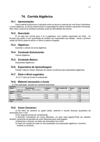 17
74. Corrida Algébrica
74.1. Apresentação:
Esse material proporciona a interação entre os alunos e exercita de uma forma motivadora,
a soma algébrica, os alunos desenvolvem a capacidade de cálculo mental e aprendem brincando,
além disso, propicia ao professor perceber quais as dificuldades dos alunos .
74.2. Descrição:
É um jogo tipo corrida para 4 ou 5 jogadores, com cartões organizado em trilha , no
formato que quiser e com quantidade de cartões com expressões que desejar , tendo o primeiro
cartão da trilha a palavra saída e o último a palavra chegada.
74.3. Objetivos:
Exercitar o cálculo de soma algébrica.
74.4. Conteúdo Estruturante:
Cálculo Algébrico.
74.5. Conteúdo Básico:
Expressões Algébricas
74.6. Expectativa de Aprendizagem:
Facilita: Cálculo mental, obtenção de valores numéricos para expressões algébricas.
74.7. Série e Nível sugeridos.
6ª ou 7ª série do Ensino Fundamental.
74.8. Material necessário e Custo
a) Para aplicação, amostra em cartolina americana.
Consumo
Ordem Especificação Unidade Valor Unitário R$ Quant. Valor Total (R$)
1 Papel Cart. Americana – 48 cm x 66 cm Folha 0,68 0,4 0,28
Subtotal – Consumo 0,28
Apoio
1 Régua Peça 0,20 1 0,20
2 Tesoura Peça 0,65 1 0,65
3 Caneta Esferográfica Peça 0,45 1 0,45
Subtotal – Consumo 1,30
Total 1,58
74.9. Como Construir:
a) Na folha de cartolina ou papel cartão, desenhe e recorte diversos quadrados de
dimensões 4cm x 4cm.
b) Em seguida recorte-as corretamente.
c) Recortar marcadores em cores diferentes, um para cada jogador.Pode ser utilizado
também, tampinhas de garrafas de cores diferentes,para cada jogador.
d) Desenhar e recortar um dado nas dimensões 3cm x3cm.
e) Faça com caneta em cada um dos quadrados uma expressão algébrica ( monômio,
binômio ou trinômio)
 