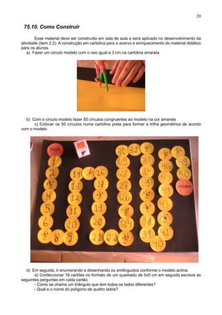 20
75.10. Como Construir
Esse material deve ser construído em sala de aula e será aplicado no desenvolvimento da
atividade (item 2.2). A construção em cartolina para o acervo e enriquecimento do material didático
para os alunos.
a) Fazer um circulo modelo com o raio igual a 3 cm,na cartolina amarela.
b) Com o circulo modelo fazer 50 círculos congruentes ao modelo na cor amarela
c) Colocar os 50 círculos numa cartolina preta para formar a trilha geométrica de acordo
com o modelo
d) Em seguida, ir enumerando e desenhando os smilinguidos conforme o modelo acima.
e) Confeccionar 18 cartões no formato de um quadrado de 5x5 cm em seguida escreve as
seguintes perguntas em cada cartão.
- Como se chama um triângulo que tem todos os lados diferentes?
- Qual e o nome do polígono de quatro lados?
 