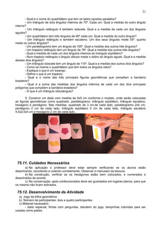 21
- Qual e o nome do quadrilátero que tem os lados opostos paralelos?
- Um triângulo de dois ângulos internos de 70º. Cada um. Qual a medida do outro ângulo
interno?
- Um triângulo retângulo é também isóscele. Qual e a medida de cada um dos ângulos
agudos?
- Um quadrilátero tem três ângulos de 90º cada um. Qual a medida do outro ângulo?
- Um triângulo retângulo e também escaleno. Um dos seus ângulos mede 55º. quanto
mede os outros ângulos?
- Um paralelogramo tem um ângulo de 105º. Qual a medida dos outros três ângulos?
- Um trapézio retângulo tem um ângulo de 78º. Qual a medida dos outros três ângulos?
- Qual a medida de cada um dos ângulos internos do triangulo eqüilátero?
- Num trapézio retângulo o ângulo obtuso mede o dobro do ângulo agudo. Qual e a medida
desses dois ângulos?
- Um triângulo isóscele tem um ângulo de 110º. Qual e a medida dos outros dois ângulos?
- Como se chama o quadrilátero que tem todos os ângulos retos?
- Explique o que é um losango.
- Define o que é um trapézio.
- Qual e o nome das três principais figuras geométricas que compõem a bandeira
brasileira?
- Qual é a soma das medidas dos ângulos internos de cada um dos dois principais
polígonos que compõem a bandeira brasileira?
- O que é um triângulo obtusângulo?
f) Construir um dado com medida de 5x5 cm conforme o modelo, onde serão colocadas
as figuras geométricas como quadrado, paralelogramo, triângulo eqüilátero, triângulo escaleno,
hexágono e pentágono. Nas medidas, quadrado de 3 cm,de cada lado, paralelogramo 2x4 cm,
pentágono 2 cm de cada lado, triângulo eqüilátero 2 cm de cada lado, triângulo escaleno
4,5x2,5x5 cm e hexágono 2 cm de cada lado..
75.11. Cuidados Necessários
a) Na aplicação o professor deve estar sempre verificando se os alunos estão
desenhando, recortando e colando corretamente. Observar o manuseio da tesoura.
b) Na construção, verificar se os hexágonos estão bem colocados, e numerados e
desenhados de acordo.
c) Na conservação, após confeccionados deve ser guardados em lugares planos, para que
os mesmo não ficam dobrados.
75.12. Desenvolvimento da Atividade
a) Jogo da trilha geométrica
b) Número de participantes: dois a quatro participantes
c) Material necessário:
- dado especial, fichas com perguntas, tabuleiro do jogo, tampinhas coloridas para ser
usadas como peões.
 