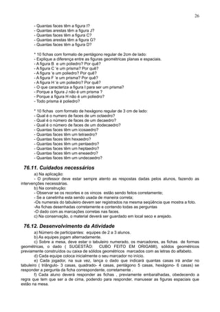 26
- Quantas faces têm a figura I?
- Quantas arestas têm a figura J?
- Quantas faces têm a figura C?
- Quantas arestas têm a figura G?
- Quantas faces têm a figura D?
* 10 fichas com formato de pentágono regular de 2cm de lado:
- Explique a diferença entre as figuras geométricas planas e espaciais.
- A figura B e um poliedro? Por quê?
- A figura C ‘e um prisma? Por quê?
- A figura ‘e um poliedro? Por quê?
- A figura F ‘e um prisma? Por quê?
- A figura H ‘e um poliedro? Por quê?
- O que caracteriza a figura I para ser um prisma?
- Porque a figura J não é um prisma ?
- Porque a figura H não é um poliedro?
- Todo prisma é poliedro?
* 10 fichas com formato de hexágono regular de 3 cm de lado:
- Qual é o numero de faces de um octaedro?
- Qual é o número de faces de um decaedro?
- Qual é o número de faces de um dodecaedro?
- Quantas faces têm um icosaedro?
- Quantas faces têm um tetraedro?
- Quantas faces têm hexaedro?
- Quantas faces têm um pentaedro?
- Quantas faces têm um heptaedro?
- Quantas faces têm um eneaedro?
- Quantas faces têm um undecaedro?
76.11. Cuidados necessários
a) Na aplicação:
- O professor deve estar sempre atento as respostas dadas pelos alunos, fazendo as
intervenções necessárias.
b) Na construção:
- Observar se os recortes e os vincos estão sendo feitos corretamente;
- Se a canetinha esta sendo usada de maneira correta;
-Os numerais do tabuleiro devem ser registrados na mesma seqüência que mostra a foto.
-As fichas desenhadas corretamente e contendo todas as perguntas
-O dado com as marcações corretas nas faces.
c) Na conservação, o material deverá ser guardado em local seco e arejado.
76.12. Desenvolvimento da Atividade
a) Número de participantes: equipes de 2 a 3 alunos.
b) As equipes jogam alternadamente.
c) Sobre a mesa, deve estar o tabuleiro numerado, os marcadores, as fichas de formas
geométricas, o dado ( SUGESTÃO: CUBO FEITO EM ORIGAMI), sólidos geométricos
previamente construídos ou caixa de sólidos geométricos marcados com as letras do alfabeto.
d) Cada equipe coloca inicialmente o seu marcador no início.
e) Cada jogador, na sua vez, lança o dado que indicará quantas casas irá andar no
tabuleiro ( triângulo- 3 casas, quadrado- 4 casas, pentágono 5 casas, hexágono- 6 casas) se
responder a pergunta da ficha correspondente, corretamente .
f) Cada aluno deverá responder as fichas , previamente embaralhadas, obedecendo a
regra que tem que ser a de cima, podendo para responder, manusear as figuras espaciais que
estão na mesa.
 