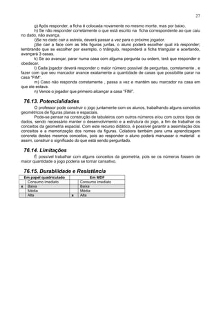 27
g) Após responder, a ficha é colocada novamente no mesmo monte, mas por baixo.
h) Se não responder corretamente o que está escrito na ficha correspondente ao que caiu
no dado, não avança.
i)Se no dado cair a estrela, deverá passar a vez para o próximo jogador.
j)Se cair a face com as três figuras juntas, o aluno poderá escolher qual irá responder;
lembrando que se escolher por exemplo, o triângulo, responderá a ficha triangular e acertando,
avançará 3 casas.
k) Se ao avançar, parar numa casa com alguma pergunta ou ordem, terá que responder e
obedecer.
l) Cada jogador deverá responder o maior número possível de perguntas, corretamente , e
fazer com que seu marcador avance exatamente a quantidade de casas que possibilite parar na
casa “FIM”.
m) Caso não responda corretamente , passa a vez e mantém seu marcador na casa em
que ele estava.
n) Vence o jogador que primeiro alcançar a casa “FIM”.
76.13. Potencialidades
O professor pode construir o jogo juntamente com os alunos, trabalhando alguns conceitos
geométricos de figuras planas e espaciais.
Pode-se pensar na construção de tabuleiros com outros números e/ou com outros tipos de
dados, sendo necessário manter o desenvolvimento e a estrutura do jogo, a fim de trabalhar os
conceitos da geometria espacial. Com este recurso didático, é possível garantir a assimilação dos
conceitos e a memorização dos nomes da figuras. Colabora também para uma aprendizagem
concreta destes mesmos conceitos, pois ao responder o aluno poderá manusear o material e
assim, construir o significado do que está sendo perguntado.
76.14. Limitações
É possível trabalhar com alguns conceitos da geometria, pois se os números fossem de
maior quantidade o jogo poderia se tornar cansativo.
76.15. Durabilidade e Resistência
Em papel quadriculado Em MDF
Consumo imediato Consumo imediato
x Baixa Baixa
Média Média
Alta x Alta
 