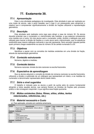 28
77. Exatamente 30.
77.1. Apresentação
Esta é uma atividade pedagógica de investigação. Esta atividade é para ser realizada por
uma dupla de alunos. vale a pena ressaltar que o jogo é um pressuposto para atingirmos o
objetivo que é compreender significativamente a divisão de frações utilizando a representação
geométrica.
77.2. Descrição
Esta atividade será realizada como jogo para atingir a casa de número 30. Os alunos
deverão entender que o numerador e o denominador são medidas, e que estamos comparando
uma medida com a outra. Um dos alunos será o numerador, então, dividirá o retângulo que será
utilizado para marcar a divisão de frações e o outro aluno será o denominador, que na sequência
subdividirá esse mesmo retângulo marcando o que ele representa. Será vencedor daquela partida
quem primeiro chegar exatamente na casa do número 30 da cartela numerada 0 a 30.
77.3. Objetivos
Identificar e operar com os conceitos de medidas existentes em uma divisão de fração,
através de representação geométrica.
77.4. Conteúdo estruturante
Números, álgebra e medidas.
77.5. Conteúdo básico
Números racionais: divisão de dois racionais na escrita fracionária.
77.6. Expectativa de aprendizagem
Que os alunos adquiram o conceito de divisão de números racionais na escrita fracionária,
utilizando a divisão e subdivisão de um retângulo que representará um inteiro, e as medidas do
numerador e denominador representado dentro deste inteiro.
77.7. Série e nível sugeridos
O trabalho é indicado para os alunos a partir da quinta série do ensino fundamental
atingindo a todos aqueles alunos, que sempre fizeram as divisões de frações pelo processo
prático e não conseguem responder; o que significa essa fração quociente.
77.8. Mídias existentes (fotos, filmes, sítios, slides, textos
relacionados, referências, etc.)
77.9. Material necessário e Custo
a) Para aplicação, amostra em cartolina americana.
Consumo
Ordem Especificação Unidade Valor Unitário R$ Quant. Valor Total (R$)
1 Papel Cart. Americana branca – 48 cm x 66 cm Folha 0,68 1 0,68
2 Papel Sulfite A4 Folha 11,80 0,02 0,23
Subtotal – Consumo 0,91
Apoio
1 Régua Peça 0,20 1 0,20
2 Caneta Esferográfica Peça 0,45 1 0,45
3 Pincel Atômico azul Peça 1,25 1 1,25
4 Pincel Atômico vermelho Peça 1,25 1 1,25
Subtotal – Consumo 3,15
Total 4,06
 