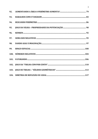 3
92. AUMENTANDO A ÁREA O PERÍMETRO AUMENTA?......................................................... 79
93. BARALHOS COM O TANGRAM................................................................................................. 83
94. BUSCANDO PERÍMETRO........................................................................................................... 86
95. JOGO DA VELHA – PROPRIEDADES DA POTENCIAÇÃO .................................................. 90
96. KENKEN.......................................................................................................................................... 92
97. SOMA DOS NEGATIVOS ............................................................................................................. 95
98. DANDO ASAS À IMAGINAÇÃO.................................................................................................. 97
99. BINGO ESPACIAL .......................................................................................................................100
100. NÚMEROS NEGATIVOS ............................................................................................................104
101. FATORANDO...............................................................................................................................106
102. JOGO DA “TRILHA CEM POR CENTO"..................................................................................110
103. JOGO DE TRILHA – “SÓLIDOS GEOMÉTRICOS”................................................................113
104. SIMETRIA DE REFLEXÃO OU AXIAL....................................................................................117
 