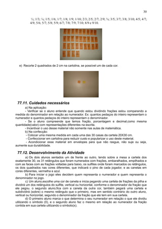 30
½; 1/3; ¼; 1/5; 1/6; 1/7; 1/8; 1/9; 1/10; 2/3; 2/5; 2/7; 2/9; ¾; 3/5; 3/7; 3/8; 3/10; 4/5; 4/7;
4/9; 5/6; 5/7; 5/8; 5/9; 6/7; 7/8; 7/9; 7/10; 8/9 e 9/10.
e) Recorte 2 quadrados de 2 cm na cartolina, se possível um de cada cor.
77.11. Cuidados necessários
a) Na aplicação:
- Verificar se o aluno entende que quando estou dividindo frações estou comparando a
medida do denominador em relação ao numerador. Ex: quantos pedaços do inteiro representam o
numerador e quantos pedaços do inteiro representam o denominador.
- Se o aluno compreende que temos fração, porcentagem e decimal,como mesma
quantidade(valor) com representações diferentes na escrita.
- Incentivar o uso desse material não somente nas aulas de matemática.
b) Na confecção:
- Colocar uma mesma medida em cada uma das 30 casas da cartela 20X30 cm.
- Confeccionar em cartolina para reduzir custo e popularizar o uso deste material.
- Acondicionar esse material em envelopes para que não rasgue, não suje ou seja,
aumente sua durabilidade.
77.12. Desenvolvimento da Atividade
a) Os dois alunos sentados um de frente ao outro, tendo sobre a mesa a cartela dos
exatamente 30, os 31 retângulos que foram numerados com frações, embaralhados, empilhados e
com as faces com as frações voltadas para baixo, os sulfites onde foram marcados os retângulos,
os dois quadrados nas cores diferentes, que indicará o pino de cada jogador, e as canetas em
cores diferentes, vermelha e azul.
b) Para iniciar o jogo eles decidem quem representa o numerador e quem representa o
denominador no jogo.
c) Um aluno,escolhe uma cor de caneta e inicia pegando uma cartela de frações da pilha e
dividirá um dos retângulos do sulfite, vertical ou horizontal, conforme o denominador da fração que
ele pegou. o segundo aluno,fica com a caneta da outra cor, também pegará uma cartela e
subdividirá (sobre) o mesmo retângulo que o primeiro, mas em sentido contrário do outro aluno,
vertical ou horizontal, segundo o denominador da fração que ele tem em sua cartela.
d) O primeiro aluno marca o que determina o seu numerador em relação o que ele dividiu
utilizando o símbolo (0), e o segundo aluno faz o mesmo em relação ao numerador da fração
contida em sua cartela utilizando o símbolo(x).
 