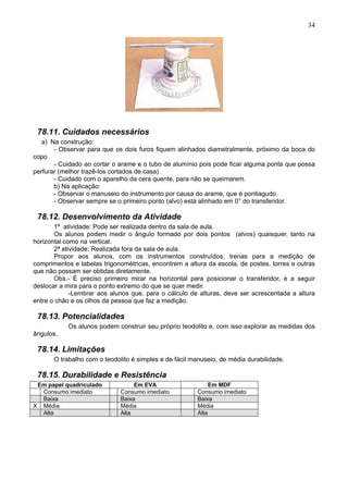 34
78.11. Cuidados necessários
a) Na construção:
- Observar para que os dois furos fiquem alinhados diametralmente, próximo da boca do
copo
- Cuidado ao cortar o arame e o tubo de alumínio pois pode ficar alguma ponta que possa
perfurar (melhor trazê-los cortados de casa)
- Cuidado com o aparelho da cera quente, para não se queimarem.
b) Na aplicação:
- Observar o manuseio do instrumento por causa do arame, que é pontiagudo.
- Observar sempre se o primeiro ponto (alvo) está alinhado em 0° do transferidor.
78.12. Desenvolvimento da Atividade
1ª atividade: Pode ser realizada dentro da sala de aula.
Os alunos podem medir o ângulo formado por dois pontos (alvos) quaisquer, tanto na
horizontal como na vertical.
2ª atividade: Realizada fora da sala de aula.
Propor aos alunos, com os instrumentos construídos, trenas para a medição de
comprimentos e tabelas trigonométricas, encontrem a altura da escola, de postes, torres e outras
que não possam ser obtidas diretamente.
Obs.- É preciso primeiro mirar na horizontal para posicionar o transferidor, e a seguir
deslocar a mira para o ponto extremo do que se quer medir.
-Lembrar aos alunos que, para o cálculo de alturas, deve ser acrescentada a altura
entre o chão e os olhos da pessoa que faz a medição.
78.13. Potencialidades
Os alunos podem construir seu próprio teodolito e, com isso explorar as medidas dos
ângulos.
78.14. Limitações
O trabalho com o teodolito é simples e de fácil manuseio, de média durabilidade.
78.15. Durabilidade e Resistência
Em papel quadriculado Em EVA Em MDF
Consumo imediato Consumo imediato Consumo imediato
Baixa Baixa Baixa
X Média Média Média
Alta Alta Alta
 