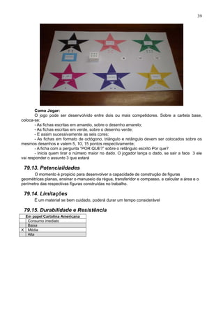 39
Como Jogar:
O jogo pode ser desenvolvido entre dois ou mais competidores. Sobre a cartela base,
coloca-se:
- As fichas escritas em amarelo, sobre o desenho amarelo;
- As fichas escritas em verde, sobre o desenho verde;
- E assim sucessivamente as seis cores;
- As fichas em formato de octógono, triângulo e retângulo devem ser colocados sobre os
mesmos desenhos e valem 5, 10, 15 pontos respectivamente;
- A ficha com a pergunta “POR QUE?” sobre o retângulo escrito Por que?
- Inicia quem tirar o número maior no dado. O jogador lança o dado, se sair a face 3 ele
vai responder o assunto 3 que estará
79.13. Potencialidades
O momento é propicio para desenvolver a capacidade de construção de figuras
geométricas planas, ensinar o manuseio da régua, transferidor e compasso, e calcular a área e o
perímetro das respectivas figuras construídas no trabalho.
79.14. Limitações
É um material se bem cuidado, poderá durar um tempo considerável
79.15. Durabilidade e Resistência
Em papel Cartolina Americana
Consumo imediato
Baixa
X Média
Alta
 