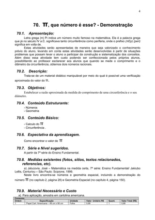 4
70. π, que número é esse? - Demonstração
70.1. Apresentação:
Letra grega (π) Pi indica um número muito famoso na matemática. Ela é a palavra grega
que já no século IV a.C. significava tanto circunferência como periferia, onde o prefixo (πEp) (peri)
significa em volta de.
Estas atividades serão apresentadas de maneira que seja valorizado o conhecimento
prévio do aluno, levando em conta estas atividades serão desenvolvidas à partir de situações
problemas que possam levar o aluno a participar da construção e sistematização dos conceitos.
Além disso essa atividade tem custo podendo ser confeccionada pelos próprios alunos,
possibilitando ao professor esclarecer aos alunos que quando se mede o comprimento e o
diâmetro da circunferência, obtemos dois números racionais.
70.2. Descrição:
Trata-se de um material didático manipulável por meio do qual é possível uma verificação
aproximada do valor do π.
70.3. Objetivos:
Estabelecer a razão aproximada da medida do comprimento de uma circunferência e o seu
diâmetro.
70.4. Conteúdo Estruturante:
- Números
- Geometria
70.5. Conteúdo Básico:
- Calculo do π
- Circunferência .
70.6. Expectativa da aprendizagem.
Como encontrar o valor de π
70.7. Série e Nível sugeridos.
A partir da 7ª série do Ensino Fundamental.
70.8. Medidas existentes (fotos, sítios, textos relacionados,
referencias, etc).
a) Jalucovia, José – Matemática na medida certa, 7ª série: Ensino Fundamental/ Jakiubo
Lellis, Centuriou – São Paulo: Scipione, 1999.
Neste livro encontra-se números e geometria espacial, incluindo a demonstração do
número π (no capítulo 2, página 28) e Geometria Espacial (no capítulo 4, página 150).
70.9. Material Necessário e Custo
a) Para aplicação, amostra em cartolina americana.
Consumo
Ordem Especificação Unidade Valor Unitário R$ Quant. Valor Total (R$)
1 Papel Cart. Americana – 48 cm x 66 cm Folha 0,68 1 0,68
 