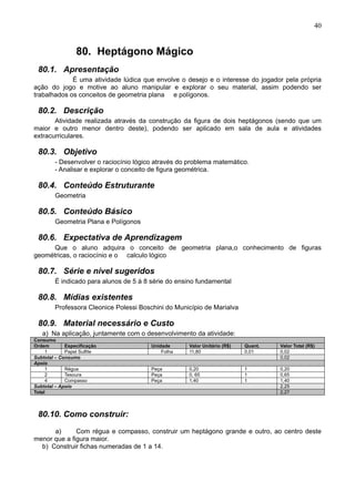 40
80. Heptágono Mágico
80.1. Apresentação
É uma atividade lúdica que envolve o desejo e o interesse do jogador pela própria
ação do jogo e motive ao aluno manipular e explorar o seu material, assim podendo ser
trabalhados os conceitos de geometria plana e polígonos.
80.2. Descrição
Atividade realizada através da construção da figura de dois heptágonos (sendo que um
maior e outro menor dentro deste), podendo ser aplicado em sala de aula e atividades
extracurriculares.
80.3. Objetivo
- Desenvolver o raciocínio lógico através do problema matemático.
- Analisar e explorar o conceito de figura geométrica.
80.4. Conteúdo Estruturante
Geometria
80.5. Conteúdo Básico
Geometria Plana e Polígonos
80.6. Expectativa de Aprendizagem
Que o aluno adquira o conceito de geometria plana,o conhecimento de figuras
geométricas, o raciocínio e o calculo lógico
80.7. Série e nível sugeridos
É indicado para alunos de 5 à 8 série do ensino fundamental
80.8. Mídias existentes
Professora Cleonice Polessi Boschini do Município de Marialva
80.9. Material necessário e Custo
a) Na aplicação, juntamente com o desenvolvimento da atividade:
Consumo
Ordem Especificação Unidade Valor Unitário (R$) Quant. Valor Total (R$)
1 Papel Sulfite Folha 11,80 0,01 0,02
Subtotal – Consumo 0,02
Apoio
1 Régua Peça 0,20 1 0,20
2 Tesoura Peça 0, 65 1 0,65
4 Compasso Peça 1,40 1 1,40
Subtotal – Apoio 2,25
Total 2,27
80.10. Como construir:
a) Com régua e compasso, construir um heptágono grande e outro, ao centro deste
menor que a figura maior.
b) Construir fichas numeradas de 1 a 14.
 