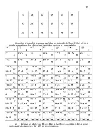 43
d) construir em cartolina americana azul clara um quadrado de 30cm X 30cm, dividir e
recortar quadrados de 3cm x 3cm e fazer os registros conforme o quadro abaixo.
20°
1
4
2
9 : 3
3
2²
4
5
2
5
3 x 2
6
49
7
23
8
3x2+3
9
101
10
22: 2
11
4 + 8
12
25 – 12
13
2x7
14
45 : 3
15
8 + 8
16
20 – 3
17
3² + 3²
18
25 – 6
19
40 : 2
20
3 x 7
21
11 x 2
22
30 – 7
23
12 + 12
24
5²
25
13 + 13
26
3³
27
14 x 2
28
30 – 1
29
15 x 2
30
15 + 16
31
16 x 2
32
11 x 3
33
30 + 4
34
70 : 5
35
6²
36
40 – 3
37
19 x 2
38
35 + 4
39
80 : 2
40
20 + 21
41
7 x 6
42
20 + 23
43
22 x 2
44
9 x 5
45
23 + 23
46
50 – 3
47
6 x 8
48
7²
49
100 : 2
50
45 + 6
51
48 + 4
52
56 – 3
53
9 x 6
54
5 x 11
55
7 x 8
56
67 – 10
57
20 + 38
58
60 – 1
59
30 x 2
60
20 x 3 + 1
61
10 x 6 + 2
62
9 x 7
63
8²
64
70 – 5
65
33 x 2
66
8² + 3
67
70 – 2
68
6 x 10 + 9
69
10 x 7
70
7 x 10 + 1
71
8 x 9
72
80 – 7
73
60 + 14
74
20 x 3 + 15
75
80 – 4
76
11 x 7
77
40 + 38
78
7 x 10 + 9
79
40 x 2
80
9²
81
60 + 22
82
2 x 40 + 3
83
50 + 34
84
20 x 4 + 5
85
90 – 4
86
60 + 27
87
8 x 11
88
9² + 8
89
30 x 3
90
9 x 10 + 1
91
100 – 8
92
60 + 33
93
10 x 8 + 14
94
45 x 2 + 5
95
70 + 26
96
100 – 3
97
7² + 7²
98
9 x 11
99 XXXXXXXX XXXXXXXX XXXXXXXX XXXXXXXX XXXXXXX XXXXXXX
c) Construir um tabuleiro de 30 cm x 30cm e dividi-lo em quadrados de 3cm e anotar
nestes quadrados os números de 1 à 99 em ordem crescente.
5 25 39 51 67 81
13 28 43 57 70 91
20 33 48 62 78 97
 