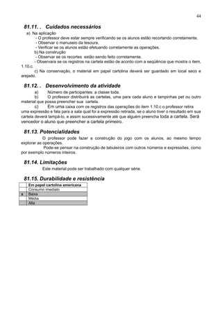 44
81.11. . Cuidados necessários
a) Na aplicação
- O professor deve estar sempre verificando se os alunos estão recortando corretamente.
- Observar o manuseio da tesoura.
- Verificar se os alunos estão efetuando corretamente as operações.
b) Na construção
- Observar se os recortes estão sendo feito corretamente.
- Observara se os registros na cartela estão de acordo com a seqüência que mostra o item,
1.10.c.
c) Na conservação, o material em papel cartolina deverá ser guardado em local seco e
arejado.
81.12. . Desenvolvimento da atividade
a) Número de participantes: a classe toda.
b) O professor distribuirá as cartelas, uma para cada aluno e tampinhas pet ou outro
material que possa preencher sua cartela.
c) Em uma caixa com os registros das operações do item 1.10.c o professor retira
uma expressão e fala para a sala qual foi a expressão retirada, se o aluno tiver o resultado em sua
cartela deverá tampá-lo, e assim sucessivamente até que alguém preencha toda a cartela. Será
vencedor o aluno que preencher a cartela primeiro.
81.13. Potencialidades
O professor pode fazer a construção do jogo com os alunos, ao mesmo tempo
explorar as operações.
Pode-se pensar na construção de tabuleiros com outros números e expressões, como
por exemplo números inteiros.
81.14. Limitações
Este material pode ser trabalhado com qualquer série.
81.15. Durabilidade e resistência
Em papel cartolina americana
Consumo imediato
x Baixa
Média
Alta
 