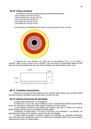 46
82.10. Como construir
a) Desenhe e recorte em papel cartão as circunferências abaixo:
- Uma amarela com raio de 15 cm.
- Uma vermelha com raio de 12,2 cm.
- Uma cinza com raio de 9,8 cm.
- Uma rosa com raio de 7,3 cm.
- Uma preta com raio de 4,9 cm.
b) Cole essas circunferências uma sobre a outra de modo à formar um alvo.
a)
b)
c)
c) Desenhe em uma cartolina uma faixa com as dimensões 97 cm x 5 cm. Corte o
contorno, dobre a aba e picote-a como indicado. Cole essa faixa na extremidade lateral do alvo
para que sirva de proteção para que não caiam os feijões que serão jogados sobre o alvo
82.11. Cuidados necessários
Durante a construção da faixa observar se as medidas estão exatas, caso contrário a faixa
não terá o tamanho necessário para cercar todo o contorno do alvo.
82.12. Desenvolvimento da Atividade
a) Número de participantes: 2 a 5 jogadores.
b) Cada aluno, na sua vez, joga 12 feijões no alvo. O jogador deve anotar quantos feijões
caíram em cada faixa, associando a quantidade de feijões com a cor da faixa.
c) Em seguida, escreve-se uma adição para registrar esse fato e confere se o total de
feijões anotado coincide com a quantidade de feijões jogada.
d) Exemplo: 2 na faixa preta + 4 na rosa + 0 na cinza + 5 na vermelha + 1 na amarela Os
jogadores devem jogar cinco rodadas, sempre fazendo as anotações.
e) Após todas as jogadas o professor sugere que simplifique as anotações escolhendo
uma única letra para representar cada cor e reescreva os resultados obtidos nas cinco rodadas,
organizando-os como no modelo abaixo.
95 cm
2 cm
4 cm
1 cm
cole
 
