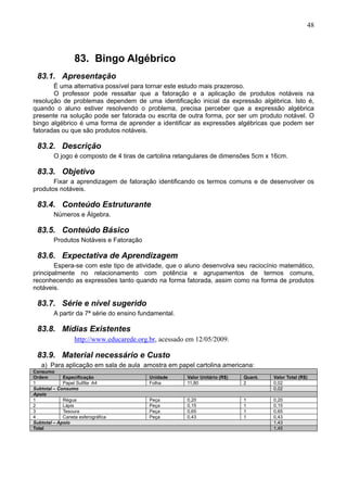 48
83. Bingo Algébrico
83.1. Apresentação
É uma alternativa possível para tornar este estudo mais prazeroso.
O professor pode ressaltar que a fatoração e a aplicação de produtos notáveis na
resolução de problemas dependem de uma identificação inicial da expressão algébrica. Isto é,
quando o aluno estiver resolvendo o problema, precisa perceber que a expressão algébrica
presente na solução pode ser fatorada ou escrita de outra forma, por ser um produto notável. O
bingo algébrico é uma forma de aprender a identificar as expressões algébricas que podem ser
fatoradas ou que são produtos notáveis.
83.2. Descrição
O jogo é composto de 4 tiras de cartolina retangulares de dimensões 5cm x 16cm.
83.3. Objetivo
Fixar a aprendizagem de fatoração identificando os termos comuns e de desenvolver os
produtos notáveis.
83.4. Conteúdo Estruturante
Números e Álgebra.
83.5. Conteúdo Básico
Produtos Notáveis e Fatoração
83.6. Expectativa de Aprendizagem
Espera-se com este tipo de atividade, que o aluno desenvolva seu raciocínio matemático,
principalmente no relacionamento com potência e agrupamentos de termos comuns,
reconhecendo as expressões tanto quando na forma fatorada, assim como na forma de produtos
notáveis.
83.7. Série e nível sugerido
A partir da 7ª série do ensino fundamental.
83.8. Mídias Existentes
http://www.educarede.org.br, acessado em 12/05/2009.
83.9. Material necessário e Custo
a) Para aplicação em sala de aula amostra em papel cartolina americana:
Consumo
Ordem Especificação Unidade Valor Unitário (R$) Quant. Valor Total (R$)
1 Papel Sulfite A4 Folha 11,80 2 0,02
Subtotal – Consumo 0,02
Apoio
1 Régua Peça 0,20 1 0,20
2 Lápis Peça 0,15 1 0,15
3 Tesoura Peça 0,65 1 0,65
4 Caneta esferográfica Peça 0,43 1 0,43
Subtotal – Apoio 1,43
Total 1,45
 