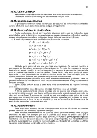49
83.10. Como Construir
Este material poderá ser construído na sala de aula ou no laboratório de matematica.
Desenhar e recortar quatro retângulos de dimensões 4cm por 16cm.
83.11. Cuidados Necessários
O professor deverá ficar atendo ao manuseio da tesoura e de outros materiais utilizados
durante o trabalho, assim como: lápis, caneta e régua, principalmente.
83.12. Desenvolvimento da Atividade
Nesta oportunidade, deverá ser trabalhado atividades sobre área de retângulos, suas
propriedades, traçar a diagonal, as consequências que causa a diagonal no retângulo e trabalhar
área de triângulo assim como fazer verificações do que é altura e base de um triângulo.
a) A seguir, alguns exemplos de igualdades que devem estar presentes:
a2
– b2
= (a + b)(a - b)
ax + 2a = a(x + 2)
(a2
- 4) = (a + 2)(a - 2)
(x + y)2
= x2
+ 2xy + y2
(x – y)2
= x2
– 2xy + y2
(a + b)3
= a3
+ 3a2
b + 3ab2
+ b3
(a – b)3
= a3
– 3a2
b + 3ab2
- b3
b) Cada aluno escreverá em uma das tiras uma igualdade. No primeiro membro a
expressão a ser fatorada e, no segundo, a fatoração pronta. Em outra tira, escreverá a mesma
igualdade em sentido contrário, trocando o lugar dos dois membros. A mesma coisa deve ser feita
com a igualdade que contém o produto notável. Dessa forma, cada aluno produzirá quatro
igualdades, ou tiras que deverão ser trocadas com outros alunos para fazer a correção, caso de
dúvidas, consultar o professor para que todas as igualdades estejam corretas.
c) O professor pede para cada aluno cortar as tiras exatamente nas igualdades. Todos os
primeiros membros de cada expressão serão colocados em um envelope e os segundos membros
em outro envelope.
d) Os alunos formam duplas e cada dupla retira aleatoriamente do segundo envelope
cinco tiras.
e) O professor de posse do segundo envelope determina; o jogo vai começar:
f) Retira aleatoriamente do primeiro envelope uma tira e passa para a lousa a expressão,
os alunos tem trinta segundos para fazer a verificação se possui a resposta daquela expressão ou
não, sem se manifestar. O processo se repetirá até que uma dupla ou mais obtiver as cincos
expressões que correspondem com as respostas daquelas passadas pelo professor na lousa.
Quando isso ocorrer, a dupla de alunos gritará bingo, que após a verificação da veracidade da
exatidão das expressões, proclamado vencedor.
83.13. Potencialidades
Esse é um ótimo momento para se fazer comentários sobre as dificuldades encontradas
para se identificar uma expressão e posterior fatoração.
Essa atividade pode também ser um ponto de partida para uma reflexão sobre os jogos
chamados de azar. Por exemplo, por que é proibido jogar bingo no Brasil? Será que a
possibilidade de ganhar dinheiro jogando bingo é mínima, ou nunca se ganha jogando bingo? Na
realidade a sensação de quando se ganha, é de que o banqueiro perdeu, mas na realidade quem
perdeu foi outro jogador que ali está na mesma situação sua. O jogador só contabiliza as vitórias
ignorando as derrotas que sempre são números maiores.
 