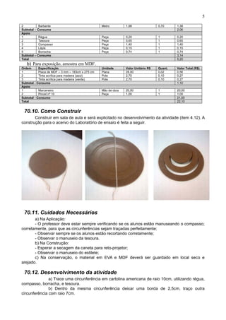 5
2 Barbante Metro 1,98 0,70 1,38
Subtotal – Consumo 2,06
Apoio
1 Régua Peça 0,20 1 0,20
2 Tesoura Peça 0,65 1 0,65
3 Compasso Peça 1,40 1 1,40
4 Lápis Peça 0,15 1 0,15
5 Borracha Peça 0,74 1 0,74
Subtotal – Consumo 3,14
Total 5,20
b) Para exposição, amostra em MDF.
Ordem Especificação Unidade Valor Unitário R$ Quant. Valor Total (R$)
1 Placa de MDF – 3 mm – 183cm x 275 cm Placa 28,00 0,02 0,56
2 Tinta acrílica para madeira (azul) Pote 2,70 0,10 0,27
3 Tinta acrílica para madeira (verde) Pote 2,70 0,10 0,27
Subtotal - Consumo 1,10
Apoio
1 Marceneiro Mão de obra 20,00 1 20,00
2 Pincel nº 10 Peça 1,00 1 1,00
Subtotal - Consumo 21,00
Total 22,10
70.10. Como Construir
Construir em sala de aula e será explicitado no desenvolvimento da atividade (item 4.12). A
construção para o acervo do Laboratório de ensaio é feita a seguir.
70.11. Cuidados Necessários
a) Na Aplicação:
- O professor deve estar sempre verificando se os alunos estão manuseando o compasso;
corretamente, para que as circunferências sejam traçadas perfeitamente;
- Observar sempre se os alunos estão recortando corretamente;
- Observar o manuseio da tesoura.
b) Na Construção:
- Esperar a secagem da caneta para reto-projetor;
- Observar o manuseio do estilete;
c) Na conservação, o material em EVA e MDF deverá ser guardado em local seco e
arejado.
70.12. Desenvolvimento da atividade
a) Trace uma circunferência em cartolina americana de raio 10cm, utilizando régua,
compasso, borracha, e tesoura.
b) Dentro da mesma circunferência deixar uma borda de 2,5cm, traço outra
circunferência com raio 7cm.
 