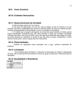 52
84.9. Como Construir
84.10. Cuidados Necessários
84.11. Desenvolvimento da Atividade
a) São formados grupos de 5 ou 6 alunos.
b) Um aluno de cada grupo, em sua vez, roda as roletas, se sair os números 3 e 6 por
exemplo, este fará a multiplicação dos números e deverá recolher da caixa do material dourado,
as peças correspondentes a tal quantidade, no caso, 8 unidades e uma dezena.
c) A medida que os grupos vão jogando, as trocas das peças deverão ser feitas quando
tiverem quantidades necessárias para isso. Será vencedor o grupo que conseguir quantidade
suficiente para fazer uma troca de milhar. Caso não haja tempo suficiente para chegar ao milhar,
os pontos deverão ser colocados no quadro de giz pelo aluno do grupo, obedecendo a ordem
decimal. Sendo assim, vence a equipe que tiver mais pontos.
84.12. Potencialidades
Poderão ser exploradas outras operações com o jogo, conforme criatividade do
professor.
84.13. Limitações
Uma limitação dessa atividade é o descuido na observação em relação à participação
de todos, não se deve permitir que apenas um aluno do grupo se direcione à mesa para fazer as
operações.
84.14. Durabilidade e Resistência
Em MDF
Consumo imediato
Baixa
Média
X Alta
 