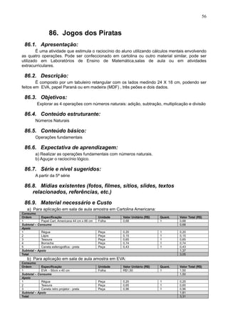 56
86. Jogos dos Piratas
86.1. Apresentação:
É uma atividade que estimula o raciocínio do aluno utilizando cálculos mentais envolvendo
as quatro operações. Pode ser confeccionado em cartolina ou outro material similar, pode ser
utilizado em Laboratórios de Ensino de Matemática,salas de aula ou em atividades
extracurriculares.
86.2. Descrição:
É composto por um tabuleiro retangular com os lados medindo 24 X 18 cm, podendo ser
feitos em EVA, papel Paraná ou em madeira (MDF) , três peões e dois dados.
86.3. Objetivos:
Explorar as 4 operações com números naturais: adição, subtração, multiplicação e divisão
86.4. Conteúdo estruturante:
Números Naturais
86.5. Conteúdo básico:
Operações fundamentais
86.6. Expectativa de aprendizagem:
a) Realizar as operações fundamentais com números naturais.
b) Aguçar o raciocínio lógico.
86.7. Série e nível sugeridos:
A partir da 5ª série
86.8. Mídias existentes (fotos, filmes, sítios, slides, textos
relacionados, referências, etc.)
86.9. Material necessário e Custo
a) Para aplicação em sala de aula amostra em Cartolina Americana:
Consumo
Ordem Especificação Unidade Valor Unitário (R$) Quant. Valor Total (R$)
1 Papel Cart. Americana 44 cm x 66 cm Folha 0,68 1 0,68
Subtotal – Consumo 0,68
Apoio
1 Régua Peça 0,20 1 0,20
2 Lápis Peça 0,15 1 0,15
3 Tesoura Peça 0,65 1 0,65
4 Borracha Peça 0,74 1 0,74
5 Caneta esferográfica - preta Peça 0,43 1 0,43
Subtotal – Apoio 1,37
Total 3,05
b) Para aplicação em sala de aula amostra em EVA:
Consumo
Ordem Especificação Unidade Valor Unitário (R$) Quant. Valor Total (R$)
1 EVA - 50cm x 40 cm Folha R$1,50 1 1,50
Subtotal – Consumo 1,50
Apoio
1 Régua Peça 0,20 1 0,20
2 Tesoura Peça 0,65 1 0,65
3 Caneta retro projetor - preta Peça 0,96 1 0,96
Subtotal – Apoio 1,81
Total 3,31
 