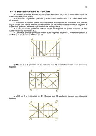 59
87.12. Desenvolvimento da Atividade
a) Partindo de um dos vértices do retângulo, traçamos as diagonais dos quadrados unitários
observando a seguinte ordem:
b) Traçamos a diagonal do quadrado que tem o vértice coincidente com o vértice escolhido
de retângulo.
c) Traçamos, a partir do vértice no qual paramos as diagonais dos quadrados que tem um
ângulo oposto pelo vértice com o quadrado anterior ou, na ausência desse quadrado, traçamos a
diagonal do quadrado ao lado e a partir do vértice onde paramos.
d) As diagonais dos quadrados unitários devem ser traçadas até que se chegue a um dos
outros vértices do retângulo ABCD.
e) Contamos quantos quadrados tiveram suas diagonais traçadas. O número encontrado é
o MMC de m e n. Exemplo MMC de 5 e 10.
f)MMC de 3 e 5 (iniciado em C). Observe que 15 quadrados tiveram suas diagonais
traçadas.
g) MMC de 4 e 6 (iniciadas em D). Observe que 12 quadrados tiveram suas diagonais
traçadas.
 