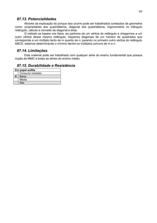 60
87.13. Potencialidades
Através da explicação do porque isso ocorre pode ser trabalhados conteúdos de geometria
como: propriedades dos quadriláteros, diagonal dos quadriláteros, trigonometria no triângulo
retângulo, cálculo e conceito de diagonal e área.
O método se baseia nos fatos: ao partimos de um vértice do retângulo e chegarmos a um
outro vértice desse mesmo retângulo, traçamos diagonais de um número de quadrados que
corresponde a um múltiplo tanto de m quanto de n; parando no primeiro outro vértice do retângulo
ABCD, estamos determinando o mínimo dentre os múltiplos comuns de m e n.
87.14. Limitações
Este material pode ser trabalhado com qualquer série do ensino fundamental que possua
noção de MMC e todas as séries do ensino médio.
87.15. Durabilidade e Resistência
Em papel sulfite
Consumo imediato
X Baixa
Média
Alta
 