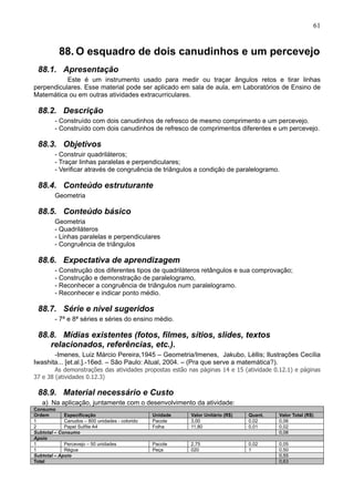 61
88. O esquadro de dois canudinhos e um percevejo
88.1. Apresentação
Este é um instrumento usado para medir ou traçar ângulos retos e tirar linhas
perpendiculares. Esse material pode ser aplicado em sala de aula, em Laboratórios de Ensino de
Matemática ou em outras atividades extracurriculares.
88.2. Descrição
- Construído com dois canudinhos de refresco de mesmo comprimento e um percevejo.
- Construído com dois canudinhos de refresco de comprimentos diferentes e um percevejo.
88.3. Objetivos
- Construir quadriláteros;
- Traçar linhas paralelas e perpendiculares;
- Verificar através de congruência de triângulos a condição de paralelogramo.
88.4. Conteúdo estruturante
Geometria
88.5. Conteúdo básico
Geometria
- Quadriláteros
- Linhas paralelas e perpendiculares
- Congruência de triângulos
88.6. Expectativa de aprendizagem
- Construção dos diferentes tipos de quadriláteros retângulos e sua comprovação;
- Construção e demonstração de paralelogramo,
- Reconhecer a congruência de triângulos num paralelogramo.
- Reconhecer e indicar ponto médio.
88.7. Série e nível sugeridos
- 7ª e 8ª séries e séries do ensino médio.
88.8. Mídias existentes (fotos, filmes, sítios, slides, textos
relacionados, referências, etc.).
-Imenes, Luiz Márcio Pereira,1945 – Geometria/Imenes, Jakubo, Lèllis; Ilustrações Cecília
Iwashita... [et.al.].-16ed. – São Paulo: Atual, 2004. – (Pra que serve a matemática?).
As demonstrações das atividades propostas estão nas páginas 14 e 15 (atividade 0.12.1) e páginas
37 e 38 (atividades 0.12.3)
88.9. Material necessário e Custo
a) Na aplicação, juntamente com o desenvolvimento da atividade:
Consumo
Ordem Especificação Unidade Valor Unitário (R$) Quant. Valor Total (R$)
1 Canudos – 800 unidades - colorido Pacote 3,00 0,02 0,06
2 Papel Sulfite A4 Folha 11,80 0,01 0,02
Subtotal – Consumo 0,08
Apoio
1 Percevejo – 50 unidades Pacote 2,75 0,02 0,05
1 Régua Peça 020 1 0,50
Subtotal – Apoio 0,55
Total 0,63
 