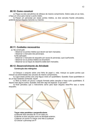 62
88.10. Como construir
a) Pegue os dois canudinhos de refresco de mesmo comprimento. Dobre cada um ao meio,
e faça um vinco para marcar o ponto médio.
b) Passar um percevejo por esses pontos médios, os dois canudos ficarão articulados,
podendo formar ângulos menores ou maiores.
88.11. Cuidados necessários
a) Na construção:
- Observar os pontos médios que devem ser bem marcados;
- Observar o manuseio dos percevejos.
b) Na aplicação:
- Observar o manuseio do esquadro por causa do percevejo, que é perfurante.
- Observar se os pontos médios se encontram;
- Observar se os traços do desenho estão bem marcados.
88.12. Desenvolvimento da Atividade
Construção dos retângulos
a) Coloque o conjunto sobre uma folha de papel e, nela, marque os quatro pontos que
indicam as extremidades dos canudos de mesmo comprimento.
b) Ligue esses pontos com uma régua e terá um quadrilátero. Questão: Esse quadrilátero é
de um tipo bastante conhecido. Qual?
c) Abra ou feche um pouco o ângulo formado pelos canudos e trace outro quadrilátero. E
depois mais alguns outros. Questão: Eles têm algo de especial. O que será?
d) Você percebeu que o instrumento serve para fazer ângulos retos?Por isso o nome
esquadro.
Traçar retas paralelas e perpendiculares
a) Recorte dois canudos de 12 cm cada um;
b) Monte os dois canudos como na atividade anterior;
c) Marcar um ponto P e traçar uma reta (r) qualquer
d) Colocar o percevejo em P
 