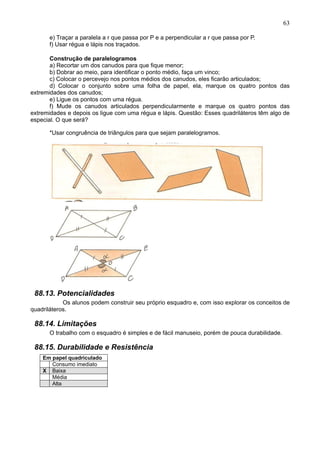 63
e) Traçar a paralela a r que passa por P e a perpendicular a r que passa por P.
f) Usar régua e lápis nos traçados.
Construção de paralelogramos
a) Recortar um dos canudos para que fique menor;
b) Dobrar ao meio, para identificar o ponto médio, faça um vinco;
c) Colocar o percevejo nos pontos médios dos canudos, eles ficarão articulados;
d) Colocar o conjunto sobre uma folha de papel, ela, marque os quatro pontos das
extremidades dos canudos;
e) Ligue os pontos com uma régua.
f) Mude os canudos articulados perpendicularmente e marque os quatro pontos das
extremidades e depois os ligue com uma régua e lápis. Questão: Esses quadriláteros têm algo de
especial. O que será?
*Usar congruência de triângulos para que sejam paralelogramos.
88.13. Potencialidades
Os alunos podem construir seu próprio esquadro e, com isso explorar os conceitos de
quadriláteros.
88.14. Limitações
O trabalho com o esquadro é simples e de fácil manuseio, porém de pouca durabilidade.
88.15. Durabilidade e Resistência
Em papel quadriculado
Consumo imediato
X Baixa
Média
Alta
 