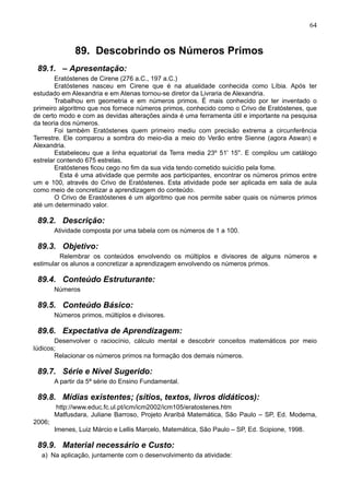 64
89. Descobrindo os Números Primos
89.1. – Apresentação:
Eratóstenes de Cirene (276 a.C., 197 a.C.)
Eratóstenes nasceu em Cirene que é na atualidade conhecida como Líbia. Após ter
estudado em Alexandria e em Atenas tornou-se diretor da Livraria de Alexandria.
Trabalhou em geometria e em números primos. É mais conhecido por ter inventado o
primeiro algoritmo que nos fornece números primos, conhecido como o Crivo de Eratóstenes, que
de certo modo e com as devidas alterações ainda é uma ferramenta útil e importante na pesquisa
da teoria dos números.
Foi também Eratóstenes quem primeiro mediu com precisão extrema a circunferência
Terrestre. Ele comparou a sombra do meio-dia a meio do Verão entre Sienne (agora Aswan) e
Alexandria.
Estabeleceu que a linha equatorial da Terra media 23º 51' 15''. E compilou um catálogo
estrelar contendo 675 estrelas.
Eratóstenes ficou cego no fim da sua vida tendo cometido suicídio pela fome.
Esta é uma atividade que permite aos participantes, encontrar os números primos entre
um e 100, através do Crivo de Eratóstenes. Esta atividade pode ser aplicada em sala de aula
como meio de concretizar a aprendizagem do conteúdo.
O Crivo de Erastóstenes é um algoritmo que nos permite saber quais os números primos
até um determinado valor.
89.2. Descrição:
Atividade composta por uma tabela com os números de 1 a 100.
89.3. Objetivo:
Relembrar os conteúdos envolvendo os múltiplos e divisores de alguns números e
estimular os alunos a concretizar a aprendizagem envolvendo os números primos.
89.4. Conteúdo Estruturante:
Números
89.5. Conteúdo Básico:
Números primos, múltiplos e divisores.
89.6. Expectativa de Aprendizagem:
Desenvolver o raciocínio, cálculo mental e descobrir conceitos matemáticos por meio
lúdicos;
Relacionar os números primos na formação dos demais números.
89.7. Série e Nível Sugerido:
A partir da 5ª série do Ensino Fundamental.
89.8. Mídias existentes; (sítios, textos, livros didáticos):
http://www.educ.fc.ul.pt/icm/icm2002/icm105/eratostenes.htm
Matfusdara, Juliane Barroso, Projeto Araribá Matemática, São Paulo – SP, Ed. Moderna,
2006;
Imenes, Luiz Márcio e Lellis Marcelo, Matemática, São Paulo – SP, Ed. Scipione, 1998.
89.9. Material necessário e Custo:
a) Na aplicação, juntamente com o desenvolvimento da atividade:
 
