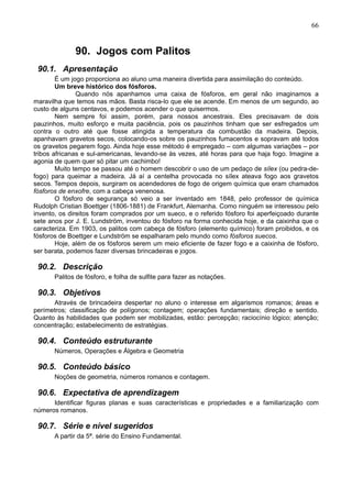 66
90. Jogos com Palitos
90.1. Apresentação
É um jogo proporciona ao aluno uma maneira divertida para assimilação do conteúdo.
Um breve histórico dos fósforos.
Quando nós apanhamos uma caixa de fósforos, em geral não imaginamos a
maravilha que temos nas mãos. Basta risca-lo que ele se acende. Em menos de um segundo, ao
custo de alguns centavos, e podemos acender o que quisermos.
Nem sempre foi assim, porém, para nossos ancestrais. Eles precisavam de dois
pauzinhos, muito esforço e muita paciência, pois os pauzinhos tinham que ser esfregados um
contra o outro até que fosse atingida a temperatura da combustão da madeira. Depois,
apanhavam gravetos secos, colocando-os sobre os pauzinhos fumacentos e sopravam até todos
os gravetos pegarem fogo. Ainda hoje esse método é empregado – com algumas variações – por
tribos africanas e sul-americanas, levando-se às vezes, até horas para que haja fogo. Imagine a
agonia de quem quer só pitar um cachimbo!
Muito tempo se passou até o homem descobrir o uso de um pedaço de sílex (ou pedra-de-
fogo) para queimar a madeira. Já aí a centelha provocada no sílex ateava fogo aos gravetos
secos. Tempos depois, surgiram os acendedores de fogo de origem química que eram chamados
fósforos de enxofre, com a cabeça venenosa.
O fósforo de segurança só veio a ser inventado em 1848, pelo professor de química
Rudolph Cristian Boettger (1806-1881) de Frankfurt, Alemanha. Como ninguém se interessou pelo
invento, os direitos foram comprados por um sueco, e o referido fósforo foi aperfeiçoado durante
sete anos por J. E. Lundström, inventou do fósforo na forma conhecida hoje, e da caixinha que o
caracteriza. Em 1903, os palitos com cabeça de fósforo (elemento químico) foram proibidos, e os
fósforos de Boettger e Lundström se espalharam pelo mundo como fósforos suecos.
Hoje, além de os fósforos serem um meio eficiente de fazer fogo e a caixinha de fósforo,
ser barata, podemos fazer diversas brincadeiras e jogos.
90.2. Descrição
Palitos de fósforo, e folha de sulfite para fazer as notações.
90.3. Objetivos
Através de brincadeira despertar no aluno o interesse em algarismos romanos; áreas e
perímetros; classificação de polígonos; contagem; operações fundamentais; direção e sentido.
Quanto às habilidades que podem ser mobilizadas, estão: percepção; raciocínio lógico; atenção;
concentração; estabelecimento de estratégias.
90.4. Conteúdo estruturante
Números, Operações e Álgebra e Geometria
90.5. Conteúdo básico
Noções de geometria, números romanos e contagem.
90.6. Expectativa de aprendizagem
Identificar figuras planas e suas características e propriedades e a familiarização com
números romanos.
90.7. Série e nível sugeridos
A partir da 5ª. série do Ensino Fundamental.
 