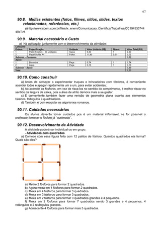 67
90.8. Mídias existentes (fotos, filmes, sítios, slides, textos
relacionados, referências, etc.)
a)http://www.sbem.com.br/files/ix_enem/Comunicacao_Cientifica/Trabalhos/CC194535744
49cT.rtf
90.9. Material necessário e Custo
a) Na aplicação, juntamente com o desenvolvimento da atividade:
Consumo
Ordem Especificação Unidade Valor Unitário (R$) Quant. Valor Total (R$)
1 Palito Fósforo – 30 unidades Caixa 0,30 1 0,30
2 Papel Sulfite A4 Folha 11,80 0,01 0,02
Subtotal – Consumo 0,32
Apoio
1 Borracha Peça 0,74 1 0,74
2 Lápis Peça 0,15 1 0,15
Subtotal – Apoio 0,89
Total 1,21
90.10. Como construir
a) Antes de começar a experimentar truques e brincadeiras com fósforos, é conveniente
acender todos e apagar rapidamente um a um, para evitar acidentes;
b) Ao acender os fósforos, em vez de risca-los no sentido do comprimento, é melhor riscar no
sentido da largura da caixa, pois a área de atrito demora mais a se gastar;
c) É conveniente também fazer uma revisão de geometria plana quanto aos elementos
básicos, triângulos e quadriláteros.
d) Também é bom recordar os algarismos romanos.
90.11. Cuidados necessários
Os alunos deverão tomar cuidados pos é um material inflamável, se for possível o
professor fornecer o fósforo já “queimado”.
90.12. Desenvolvimento da Atividade
A atividade poderá ser individual ou em grupo.
- Atividades com quadrados
a) Comece com essa figura feita com 12 palitos de fósforo. Quantos quadrados ela forma?
Quais são eles?
a) Retire 2 fósforos para formar 2 quadrados.
b) Agora mexa em 4 fósforos para formar 2 quadrados.
c) Mexa em 4 fósforos para formar 3 quadrados.
d) Mexa em 3 fósforos para formar 3 quadrados.
e) Mexa em 2 fósforos para formar 3 quadrados grandes e 4 pequenos.
f) Mexa em 2 fósforos para formar 7 quadrados sendo 3 grandes e 4 pequenos, 4
retângulos e 2 retângulos grandes.
g) Acrescente 4 fósforos para formar mais 5 quadrados.
 