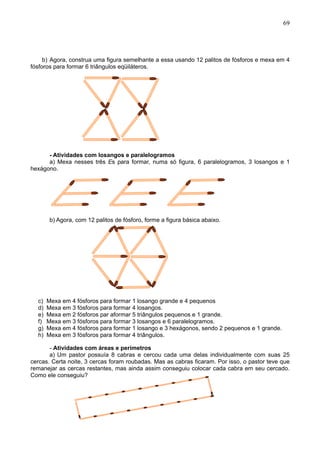 69
b) Agora, construa uma figura semelhante a essa usando 12 palitos de fósforos e mexa em 4
fósforos para formar 6 triângulos eqüiláteros.
- Atividades com losangos e paralelogramos
a) Mexa nesses três Es para formar, numa só figura, 6 paralelogramos, 3 losangos e 1
hexágono.
b) Agora, com 12 palitos de fósforo, forme a figura básica abaixo.
c) Mexa em 4 fósforos para formar 1 losango grande e 4 pequenos
d) Mexa em 3 fósforos para formar 4 losangos.
e) Mexa em 2 fósforos par aformar 5 triângulos pequenos e 1 grande.
f) Mexa em 3 fósforos para formar 3 losangos e 6 paralelogramos.
g) Mexa em 4 fósforos para formar 1 losango e 3 hexágonos, sendo 2 pequenos e 1 grande.
h) Mexa em 3 fósforos para formar 4 triângulos.
- Atividades com áreas e perímetros
a) Um pastor possuía 8 cabras e cercou cada uma delas individualmente com suas 25
cercas. Certa noite, 3 cercas foram roubadas. Mas as cabras ficaram. Por isso, o pastor teve que
remanejar as cercas restantes, mas ainda assim conseguiu colocar cada cabra em seu cercado.
Como ele conseguiu?
 