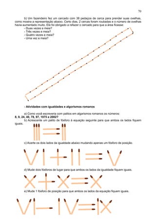 70
b) Um fazendeiro fez um cercado com 38 pedaços de cerca para prender suas ovelhas,
como mostra a representação abaixo. Certo dias, 2 cercas foram roubadas e o número de ovelhas
havia aumentado muito. Ele foi obrigado a refazer o cercado para que a área ficasse:
- Duas vezes e meia?
- Três vezes e meia?
- Quatro vezes e meia?
- Uma vez e meia?
- Atividades com igualdades e algorismos romanos
a) Como você escreveria com palitos em algarismos romanos os números:
8, 9, 24, 40, 78, 97, 1975 e 2002?
b) Acrescente um palito de fósforo à equação seguinte para que ambos os lados fiquem
iguais.
c) Acerte os dois lados da igualdade abaixo mudando apenas um fósforo de posição.
d) Mude dois fósforos de lugar para que ambos os lados da igualdade fiquem iguais.
e) Mude 1 fósforo de posição para que ambos os lados da equação fiquem iguais.
 