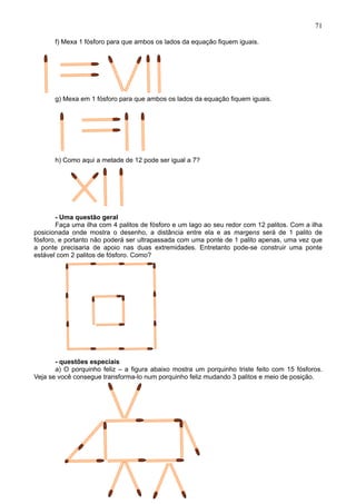 71
f) Mexa 1 fósforo para que ambos os lados da equação fiquem iguais.
g) Mexa em 1 fósforo para que ambos os lados da equação fiquem iguais.
h) Como aqui a metade de 12 pode ser igual a 7?
- Uma questão geral
Faça uma ilha com 4 palitos de fósforo e um lago ao seu redor com 12 palitos. Com a ilha
posicionada onde mostra o desenho, a distância entre ela e as margens será de 1 palito de
fósforo, e portanto não poderá ser ultrapassada com uma ponte de 1 palito apenas, uma vez que
a ponte precisaria de apoio nas duas extremidades. Entretanto pode-se construir uma ponte
estável com 2 palitos de fósforo. Como?
- questões especiais
a) O porquinho feliz – a figura abaixo mostra um porquinho triste feito com 15 fósforos.
Veja se você consegue transforma-lo num porquinho feliz mudando 3 palitos e meio de posição.
 