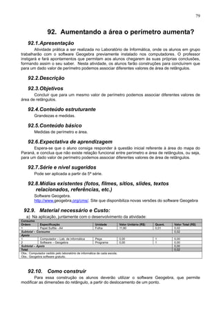 79
92. Aumentando a área o perímetro aumenta?
92.1.Apresentação
Atividade prática a ser realizada no Laboratório de Informática, onde os alunos em grupo
trabalharão com o software Geogebra previamente instalado nos computadores. O professor
instigará e fará apontamentos que permitam aos alunos chegarem às suas próprias conclusões,
formando assim o seu saber. Nesta atividade, os alunos farão construções para concluírem que
para um dado valor de perímetro podemos associar diferentes valores de área de retângulos.
92.2.Descrição
92.3.Objetivos
Concluir que para um mesmo valor de perímetro podemos associar diferentes valores de
área de retângulos.
92.4.Conteúdo estruturante
Grandezas e medidas.
92.5.Conteúdo básico
Medidas de perímetro e área.
92.6.Expectativa de aprendizagem
Espera-se que o aluno consiga responder à questão inicial referente à área do mapa do
Paraná, e conclua que não existe relação funcional entre perímetro e área de retângulos, ou seja,
para um dado valor de perímetro podemos associar diferentes valores de área de retângulos.
92.7.Série e nível sugeridos
Pode ser aplicada a partir da 5ª série.
92.8.Mídias existentes (fotos, filmes, sítios, slides, textos
relacionados, referências, etc.)
Software Geogebra.
http://www.geogebra.org/cms/. Site que disponibiliza novas versões do software Geogebra
92.9. Material necessário e Custo:
a) Na aplicação, juntamente com o desenvolvimento da atividade:
Consumo
Ordem Especificação Unidade Valor Unitário (R$) Quant. Valor Total (R$)
1 Papel Sulfite - A4 Folha 11,80 0,01 0,02
Subtotal – Consumo 0,02
Apoio
1 Computador – Lab. de informática Peça 0,00 1 0,00
2 Software – Geogebra Programa 0,00 1 0,00
Subtotal – Apoio 0,00
Total 0,02
Obs.: Computador cedido pelo laboratório de informática de cada escola.
Obs.: Geogebra software gratuito.
92.10. Como construir
Para essa construção os alunos deverão utilizar o software Geogebra, que permite
modificar as dimensões do retângulo, a partir do deslocamento de um ponto.
 