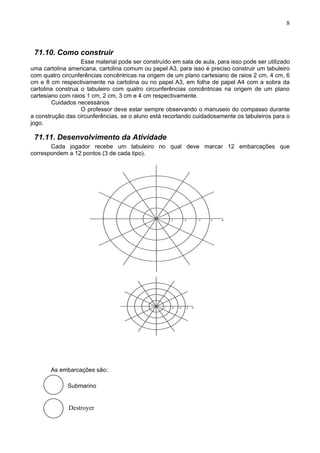8
71.10. Como construir
Esse material pode ser construído em sala de aula, para isso pode ser utilizado
uma cartolina americana, cartolina comum ou papel A3, para isso é preciso construir um tabuleiro
com quatro circunferências concêntricas na origem de um plano cartesiano de raios 2 cm, 4 cm, 6
cm e 8 cm respectivamente na cartolina ou no papel A3, em folha de papel A4 com a sobra da
cartolina construa o tabuleiro com quatro circunferências concêntricas na origem de um plano
cartesiano com raios 1 cm, 2 cm, 3 cm e 4 cm respectivamente.
Cuidados necessários
O professor deve estar sempre observando o manuseio do compasso durante
a construção das circunferências, se o aluno está recortando cuidadosamente os tabuleiros para o
jogo.
71.11. Desenvolvimento da Atividade
Cada jogador recebe um tabuleiro no qual deve marcar 12 embarcações que
correspondem a 12 pontos (3 de cada tipo).
As embarcações são:
Submarino
Destroyer
 