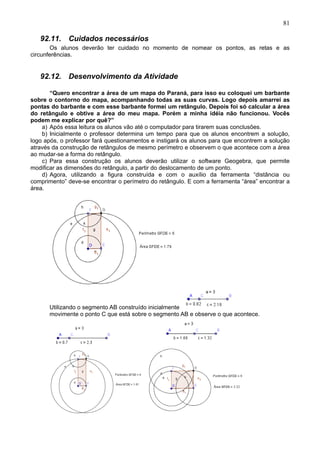 81
92.11. Cuidados necessários
Os alunos deverão ter cuidado no momento de nomear os pontos, as retas e as
circunferências.
92.12. Desenvolvimento da Atividade
“Quero encontrar a área de um mapa do Paraná, para isso eu coloquei um barbante
sobre o contorno do mapa, acompanhando todas as suas curvas. Logo depois amarrei as
pontas do barbante e com esse barbante formei um retângulo. Depois foi só calcular a área
do retângulo e obtive a área do meu mapa. Porém a minha idéia não funcionou. Vocês
podem me explicar por quê?”
a) Após essa leitura os alunos vão até o computador para tirarem suas conclusões.
b) Inicialmente o professor determina um tempo para que os alunos encontrem a solução,
logo após, o professor fará questionamentos e instigará os alunos para que encontrem a solução
através da construção de retângulos de mesmo perímetro e observem o que acontece com a área
ao mudar-se a forma do retângulo.
c) Para essa construção os alunos deverão utilizar o software Geogebra, que permite
modificar as dimensões do retângulo, a partir do deslocamento de um ponto.
d) Agora, utilizando a figura construída e com o auxílio da ferramenta “distância ou
comprimento” deve-se encontrar o perímetro do retângulo. E com a ferramenta “área” encontrar a
área.
Utilizando o segmento AB construído inicialmente
movimente o ponto C que está sobre o segmento AB e observe o que acontece.
 