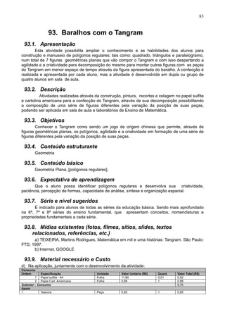 83
93. Baralhos com o Tangram
93.1. Apresentação
Esta atividade possibilita ampliar o conhecimento e as habilidades dos alunos para
construção e manuseio de polígonos regulares; tais como: quadrado, triângulos e paralelogramo,
num total de 7 figuras geométricas planas que vão compor o Tangram e com isso despertando a
agilidade e a criatividade para decomposição do mesmo para montar outras figuras com as peças
do Tangram em menor espaço de tempo através da figura apresentada do baralho. A confecção é
realizada e apresentada por cada aluno, mas a atividade é desenvolvida em dupla ou grupo de
quatro alunos em sala de aula.
93.2. Descrição
Atividades realizadas através da construção, pintura, recortes e colagem no papel sulfite
e cartolina americana para a confecção do Tangram, através de sua decomposição possibilitando
a composição de uma série de figuras diferentes pela variação da posição de suas peças,
podendo ser aplicada em sala de aula e laboratórios de Ensino de Matemática.
93.3. Objetivos
Conhecer o Tangram como sendo um jogo de origem chinesa que permite, através de
figuras geométricas planas, os polígonos, agilidade e a criatividade em formação de uma série de
figuras diferentes pela variação da posição de suas peças.
93.4. Conteúdo estruturante
Geometria
93.5. Conteúdo básico
Geometria Plana, [polígonos regulares].
93.6. Expectativa de aprendizagem
Que o aluno possa identificar polígonos regulares e desenvolva sua criatividade,
paciência, percepção de formas, capacidade de análise, síntese e organização espacial.
93.7. Série e nível sugeridos
É indicado para alunos de todas as séries da educação básica. Sendo mais aprofundado
na 6ª, 7ª e 8ª séries do ensino fundamental, que apresentam conceitos, nomenclaturas e
propriedades fundamentais a cada série.
93.8. Mídias existentes (fotos, filmes, sítios, slides, textos
relacionados, referências, etc.)
a) TEIXEIRA, Martins Rodrigues, Matemática em mil e uma histórias: Tangram. São Paulo:
FTD, 1997.
b) Internet, GOOGLE
93.9. Material necessário e Custo
d) Na aplicação, juntamente com o desenvolvimento da atividade:
Consumo
Ordem Especificação Unidade Valor Unitário (R$) Quant. Valor Total (R$)
1 Papel sulfite - A4 Folha 11,80 0,01 0,02
2 Papel Cart. Americana Folha 0,68 1 0,68
Subtotal – Consumo 0,70
Apoio
1 Tesoura Peça 0,65 1 0,65
 