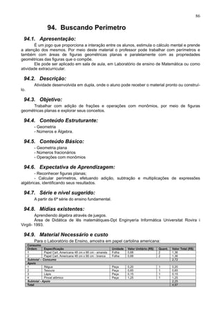 86
94. Buscando Perímetro
94.1. Apresentação:
É um jogo que proporciona a interação entre os alunos, estimula o cálculo mental e prende
a atenção dos mesmos. Por meio deste material o professor pode trabalhar com perímetros e
também com áreas de figuras geométricas planas e paralelamente com as propriedades
geométricas das figuras que o compõe.
Ele pode ser aplicado em sala de aula, em Laboratório de ensino de Matemática ou como
atividade extracurricular.
94.2. Descrição:
Atividade desenvolvida em dupla, onde o aluno pode receber o material pronto ou construí-
lo.
94.3. Objetivo:
Trabalhar com adição de frações e operações com monômios, por meio de figuras
geométricas planas e explorar seus conceitos.
94.4. Conteúdo Estruturante:
- Geometria
- Números e Álgebra.
94.5. Conteúdo Básico:
- Geometria plana
- Números fracionários
- Operações com monômios
94.6. Expectativa de Aprendizagem:
- Reconhecer figuras planas;
- Calcular perímetros, efetuando adição, subtração e multiplicações de expressões
algébricas, identificando seus resultados.
94.7. Série e nível sugerido:
A partir da 6ª série do ensino fundamental.
94.8. Mídias existentes:
Aprendiendo álgebra através de juegos.
Área de Didática de lês matemátiques-Dpt Enginyería Informática Universitat Rovira i
Virgili- 1993.
94.9. Material Necessário e custo
Para o Laboratório de Ensino, amostra em papel cartolina americana:
Consumo
Ordem Especificação Unidade Valor Unitário (R$) Quant. Valor Total (R$)
1 Papel Cart. Americana 48 cm x 66 cm - amarela Folha 0,68 2 1,36
2 Papel Cart. Americana 48 cm x 66 cm - branca Folha 0,68 2 1,36
Subtotal – Consumo 2,72
Apoio
1 Régua Peça 0,20 1 0,20
2 Tesoura Peça 0,65 1 0,65
3 Lápis Peça 0,15 1 0,15
4 Pincel atômico Peça 1,25 1 1,25
Subtotal - Apoio 2,25
Total 4,97
 