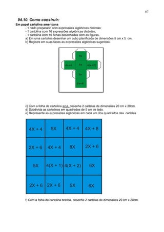 87
94.10. Como construir:
Em papel cartolina americana
- 1 dado preparado com expressões algébricas distintas;
- 1 cartolina com 16 expressões algébricas distintas;
- 1 cartolina com 16 fichas desenhadas com as figuras.
a) Em uma cartolina desenhar um cubo planificado de dimensões 5 cm x 5 cm.
b) Registre em suas faces as expressões algébricas sugeridas.
c) Com a folha de cartolina azul, desenhe 2 cartelas de dimensões 20 cm x 20cm.
d) Subdivida as cartolinas em quadrados de 5 cm de lado.
e) Represente as expressões algébricas em cada um dos quadrados das cartelas
f) Com a folha de cartolina branca, desenhe 2 cartelas de dimensões 20 cm x 20cm.
 